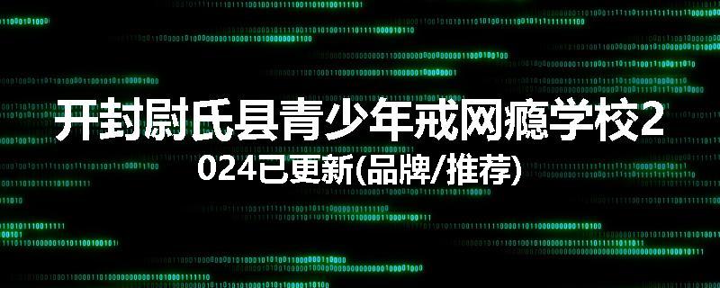 开封尉氏县青少年戒网瘾学校2024已更新(品牌/推荐)