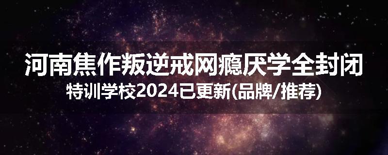 河南焦作叛逆戒网瘾厌学全封闭特训学校2024已更新(品牌/推荐)