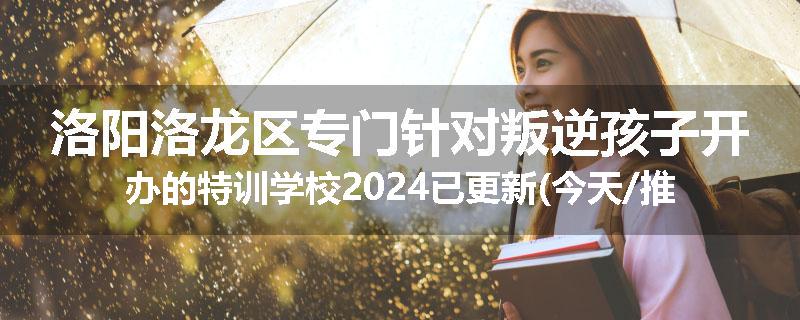 洛阳洛龙区专门针对叛逆孩子开办的特训学校2024已更新(今天/推荐)