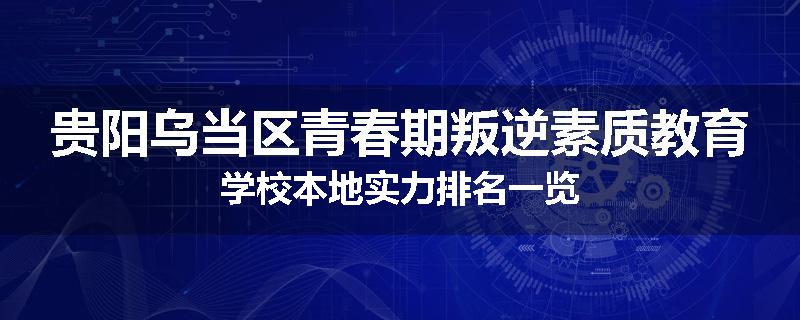 贵阳乌当区青春期叛逆素质教育学校本地实力排名一览