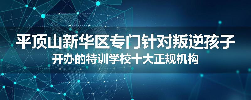平顶山新华区专门针对叛逆孩子开办的特训学校十大正规机构