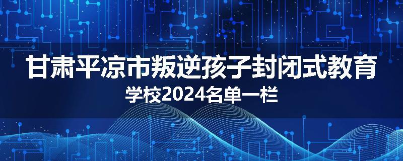 甘肃平凉市叛逆孩子封闭式教育学校2024名单一栏