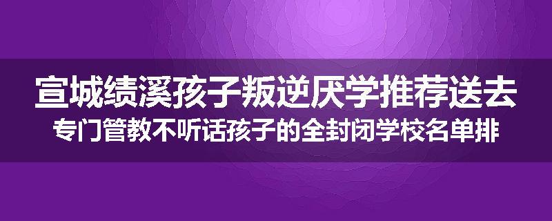 宣城绩溪孩子叛逆厌学推荐送去专门管教不听话孩子的全封闭学校名单排名推荐