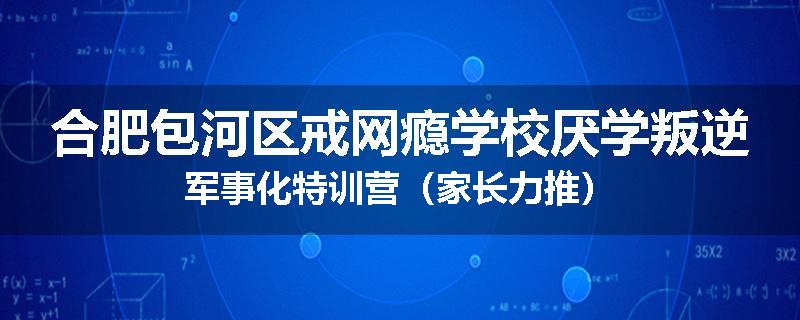 合肥包河区戒网瘾学校厌学叛逆军事化特训营（家长力推）