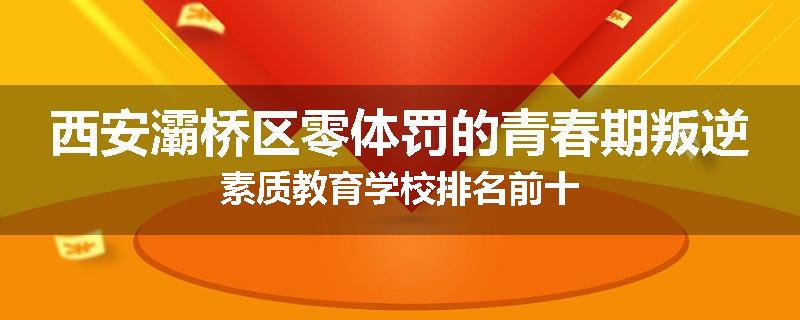 西安灞桥区零体罚的青春期叛逆素质教育学校排名前十