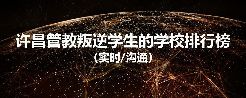 许昌管教叛逆学生的学校排行榜（实时/沟通）