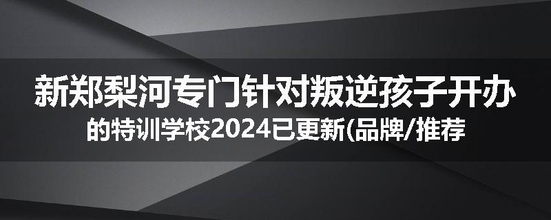 新郑梨河专门针对叛逆孩子开办的特训学校2024已更新(品牌/推荐)