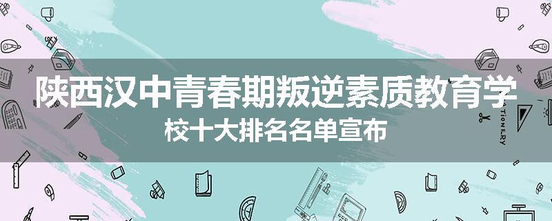 陕西汉中青春期叛逆素质教育学校十大排名名单宣布