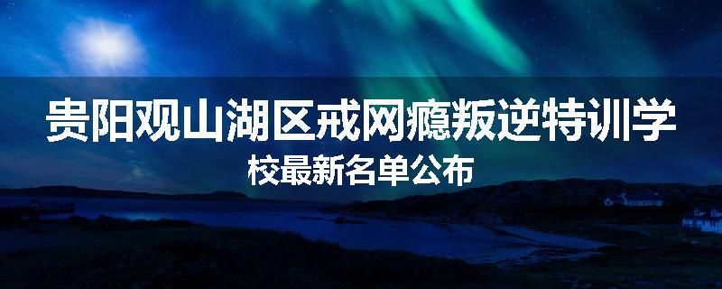 贵阳观山湖区戒网瘾叛逆特训学校最新名单公布