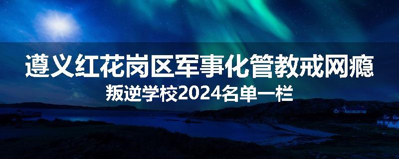 遵义红花岗区军事化管教戒网瘾叛逆学校2024名单一栏