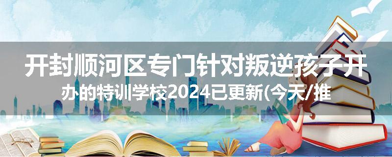 开封顺河区专门针对叛逆孩子开办的特训学校2024已更新(今天/推荐)