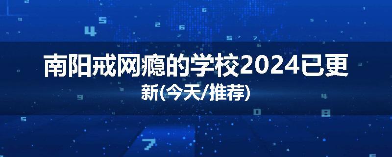 南阳戒网瘾的学校2024已更新(今天/推荐)