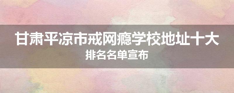 甘肃平凉市戒网瘾学校地址十大排名名单宣布