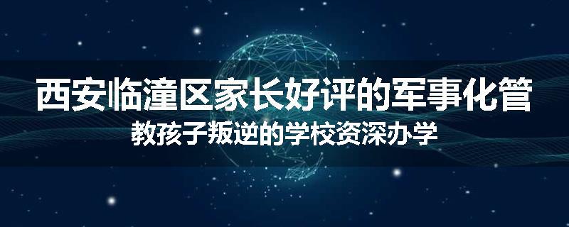 西安临潼区家长好评的军事化管教孩子叛逆的学校资深办学