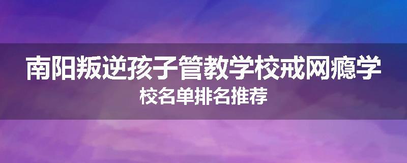 南阳叛逆孩子管教学校戒网瘾学校名单排名推荐