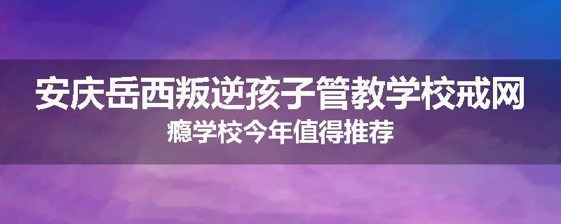 安庆岳西叛逆孩子管教学校戒网瘾学校今年值得推荐