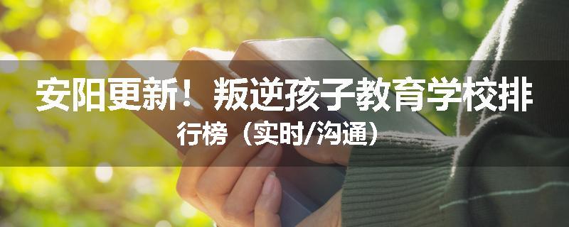 安阳更新！叛逆孩子教育学校排行榜（实时/沟通）