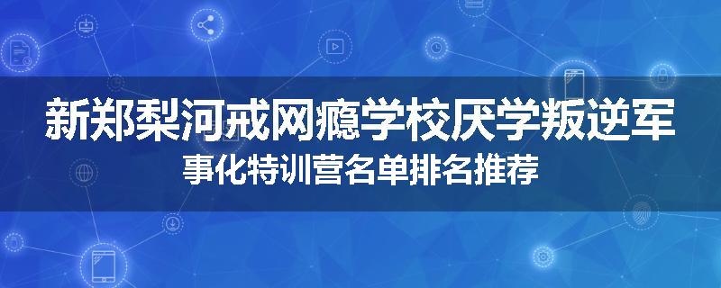 新郑梨河戒网瘾学校厌学叛逆军事化特训营名单排名推荐