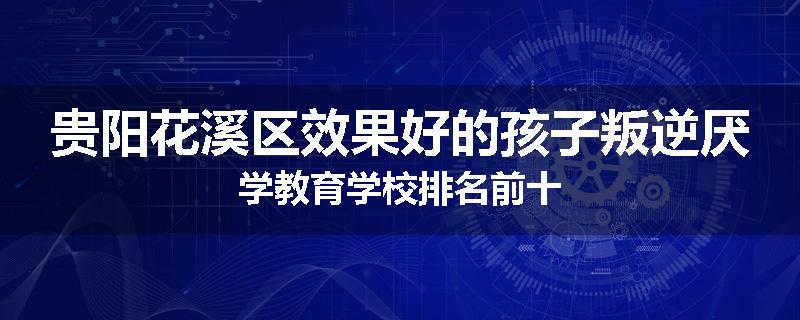 贵阳花溪区效果好的孩子叛逆厌学教育学校排名前十