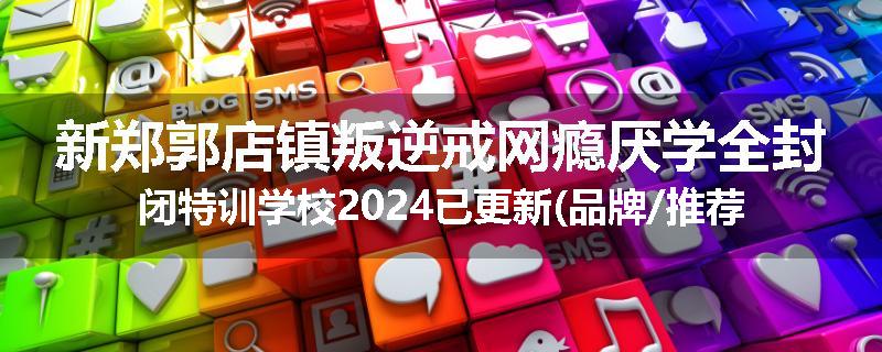 新郑郭店镇叛逆戒网瘾厌学全封闭特训学校2024已更新(品牌/推荐)