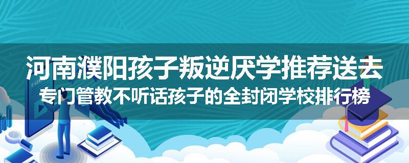 河南濮阳孩子叛逆厌学推荐送去专门管教不听话孩子的全封闭学校排行榜（实时/沟通）