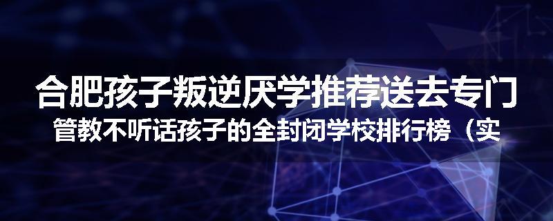 合肥孩子叛逆厌学推荐送去专门管教不听话孩子的全封闭学校排行榜（实时/沟通）