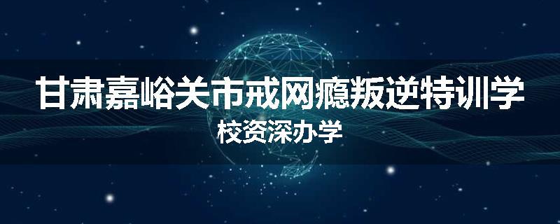 甘肃嘉峪关市戒网瘾叛逆特训学校资深办学