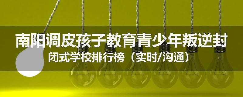 南阳调皮孩子教育青少年叛逆封闭式学校排行榜（实时/沟通）
