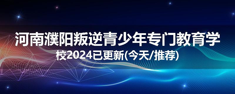 河南濮阳叛逆青少年专门教育学校2024已更新(今天/推荐)