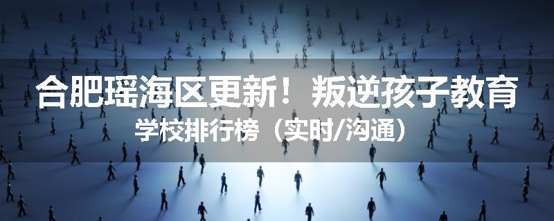 合肥瑶海区更新！叛逆孩子教育学校排行榜（实时/沟通）