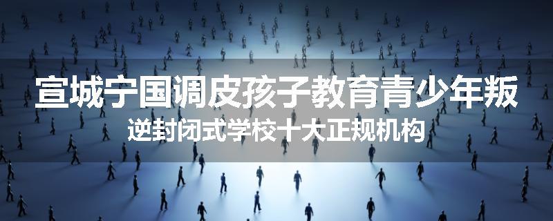 宣城宁国调皮孩子教育青少年叛逆封闭式学校十大正规机构