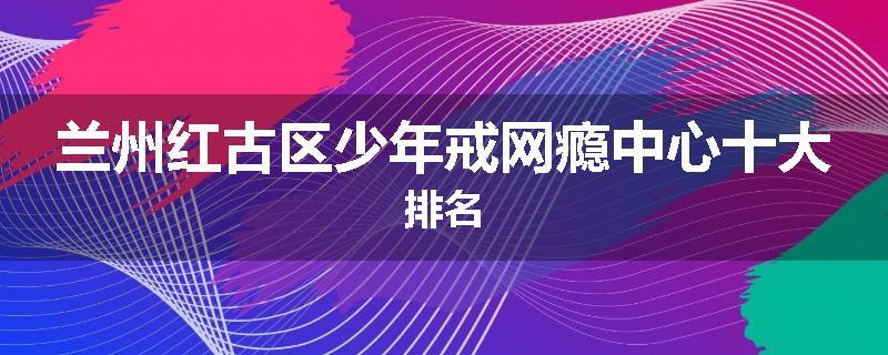 兰州红古区少年戒网瘾中心十大排名