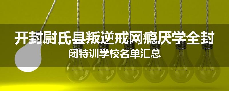 开封尉氏县叛逆戒网瘾厌学全封闭特训学校名单汇总