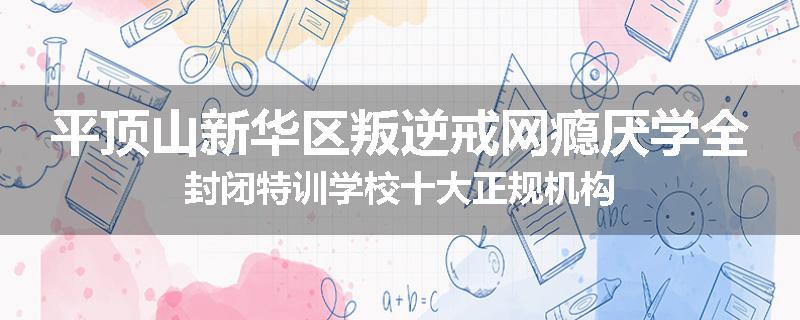 平顶山新华区叛逆戒网瘾厌学全封闭特训学校十大正规机构