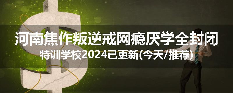 河南焦作叛逆戒网瘾厌学全封闭特训学校2024已更新(今天/推荐)