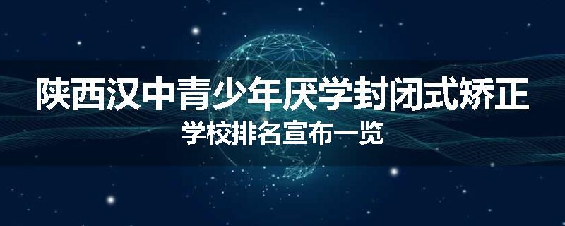 陕西汉中青少年厌学封闭式矫正学校排名宣布一览