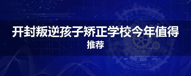 开封叛逆孩子矫正学校今年值得推荐