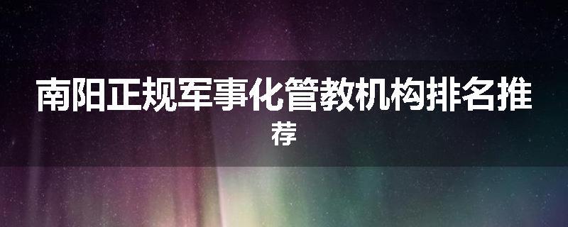 南阳正规军事化管教机构排名推荐