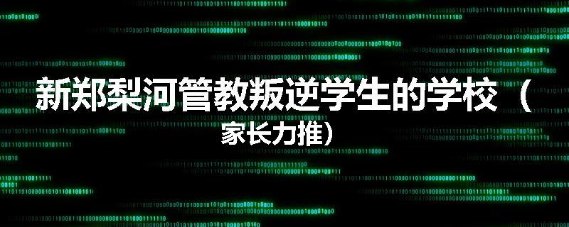 新郑梨河管教叛逆学生的学校（家长力推）