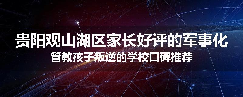 贵阳观山湖区家长好评的军事化管教孩子叛逆的学校口碑推荐