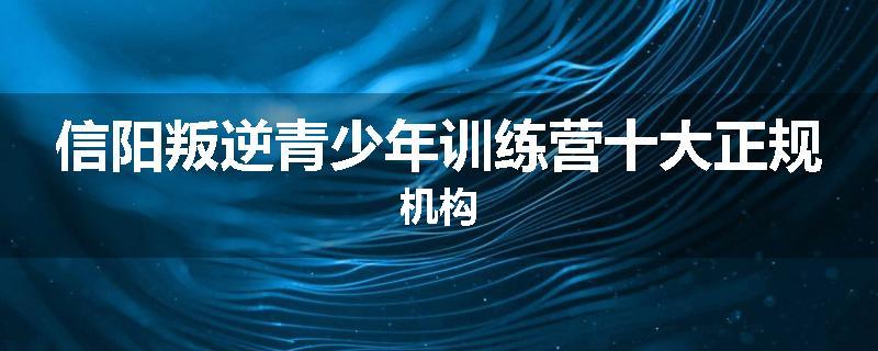信阳叛逆青少年训练营十大正规机构