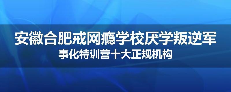 安徽合肥戒网瘾学校厌学叛逆军事化特训营十大正规机构
