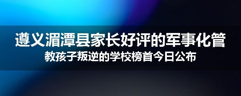 遵义湄潭县家长好评的军事化管教孩子叛逆的学校榜首今日公布