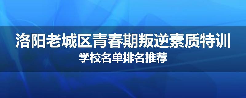 洛阳老城区青春期叛逆素质特训学校名单排名推荐