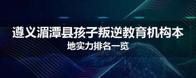 遵义湄潭县孩子叛逆教育机构本地实力排名一览