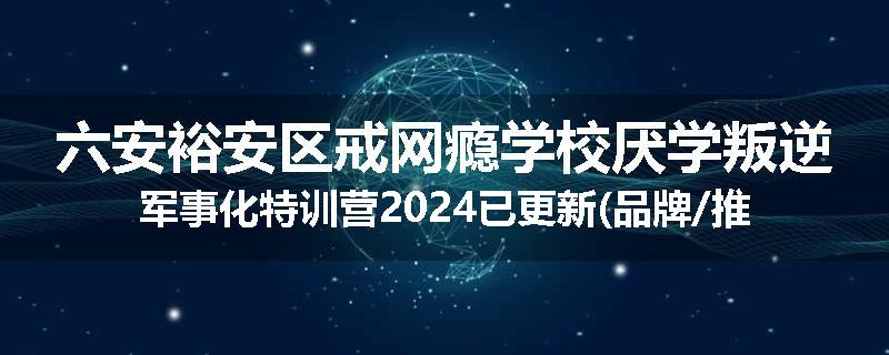 六安裕安区戒网瘾学校厌学叛逆军事化特训营2024已更新(品牌/推荐)
