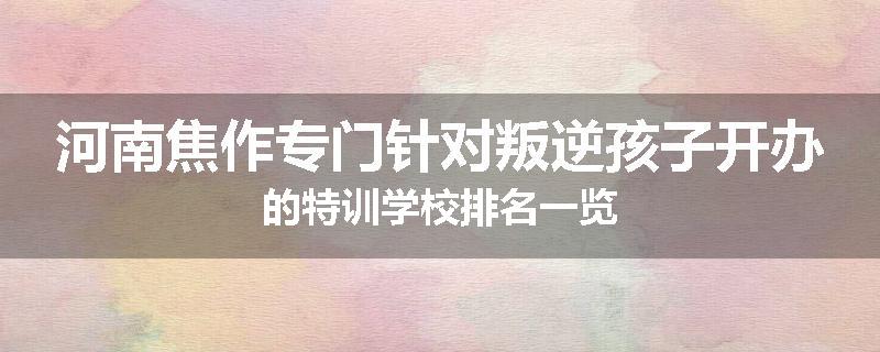 河南焦作专门针对叛逆孩子开办的特训学校排名一览