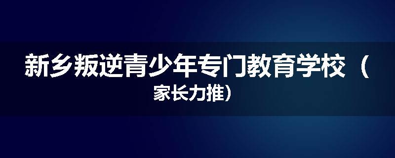 新乡叛逆青少年专门教育学校（家长力推）