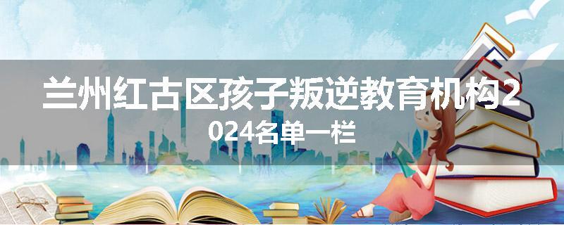 兰州红古区孩子叛逆教育机构2024名单一栏