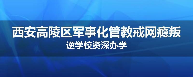 西安高陵区军事化管教戒网瘾叛逆学校资深办学